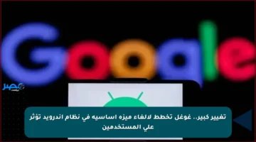 تغيير كبير.. غوغل تخطط لإلغاء ميزة أساسية في نظام أندرويد تؤثر على المستخدمين